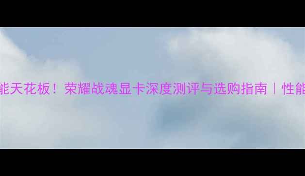 图片 🔥度游戏性能天花板！荣耀战魂显卡深度测评与选购指南｜性能价格体验全