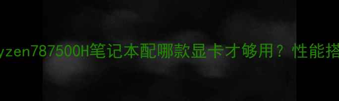 图片 🔥必看！AMDRyzen787500H笔记本配哪款显卡才够用？性能搭配攻略来了💻
