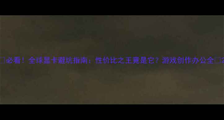 图片 🔥必看！全球显卡避坑指南：性价比之王竟是它？游戏创作办公全💻2