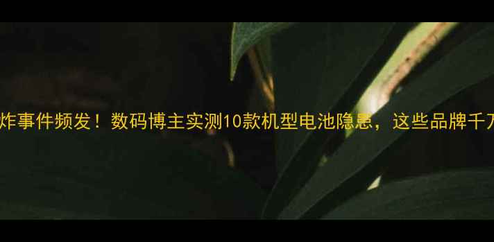 图片 🔥手机爆炸事件频发！数码博主实测10款机型电池隐患，这些品牌千万避雷！2