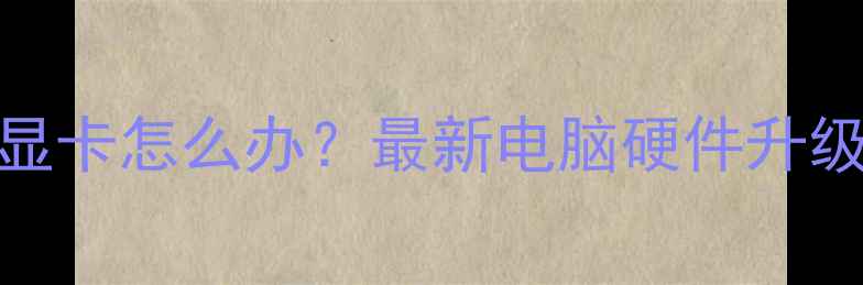 图片 🔥无法升级显卡怎么办？最新电脑硬件升级全攻略🔥💻