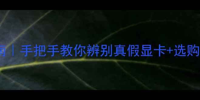 显卡避坑指南手把手教你辨别真假显卡选购避雷全攻略