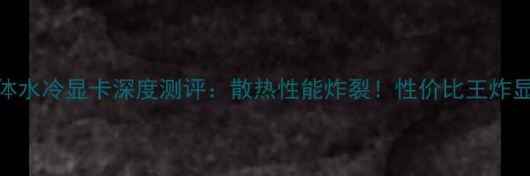 图片 🔥海神一体水冷显卡深度测评：散热性能炸裂！性价比王炸显卡推荐🔥