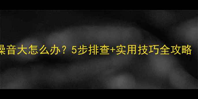 图片 🔥电脑排风扇噪音大怎么办？5步排查+实用技巧全攻略（附清洁图解）