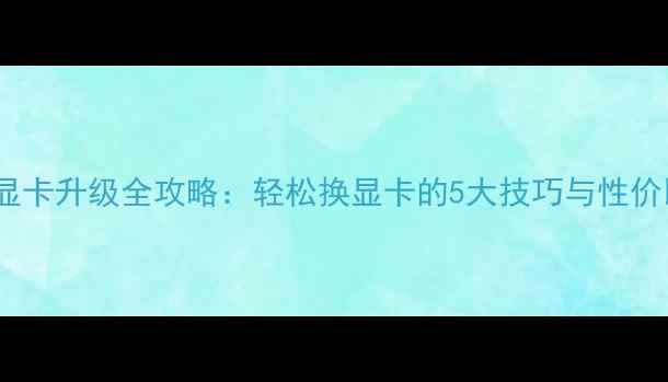 图片 🔥电脑显卡升级全攻略：轻松换显卡的5大技巧与性价比方案1