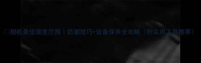 图片 🔥相机最佳湿度范围｜防潮技巧+设备保养全攻略（附实用工具推荐）