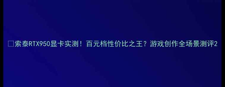 图片 🔥索泰RTX950显卡实测！百元档性价比之王？游戏创作全场景测评2
