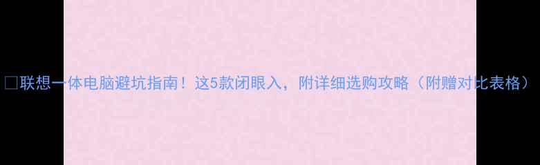 图片 🔥联想一体电脑避坑指南！这5款闭眼入，附详细选购攻略（附赠对比表格）