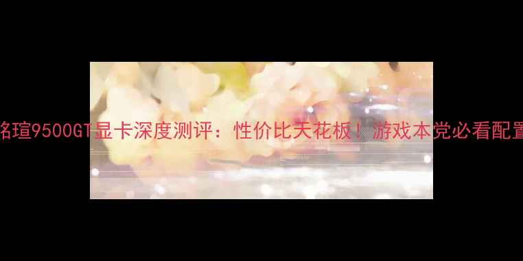 图片 🔥铭瑄9500GT显卡深度测评：性价比天花板！游戏本党必看配置🔥